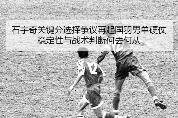 石宇奇关键分选择争议再起国羽男单硬仗稳定性与战术判断何去何从