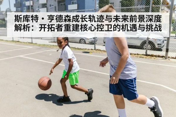 斯库特·亨德森成长轨迹与未来前景深度解析：开拓者重建核心控卫的机遇与挑战