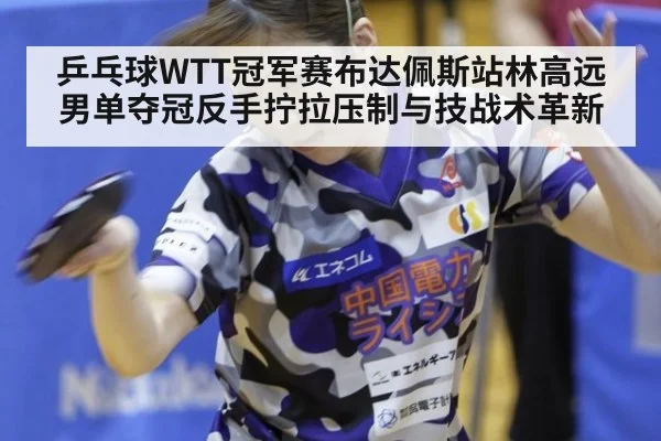乒乓球WTT冠军赛布达佩斯站林高远男单夺冠反手拧拉压制与技战术革新