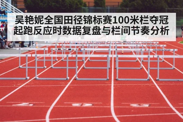 吴艳妮全国田径锦标赛100米栏夺冠 起跑反应时数据复盘与栏间节奏分析