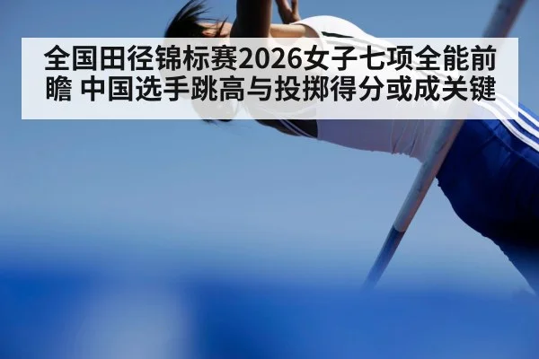 全国田径锦标赛2026女子七项全能前瞻 中国选手跳高与投掷得分或成关键