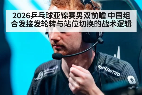 2026乒乓球亚锦赛男双前瞻 中国组合发接发轮转与站位切换的战术逻辑