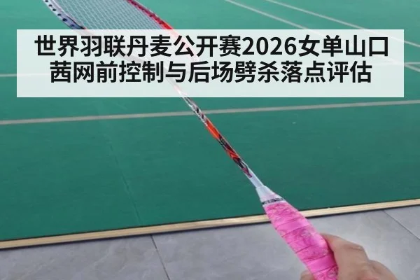 世界羽联丹麦公开赛2026女单山口茜网前控制与后场劈杀落点评估