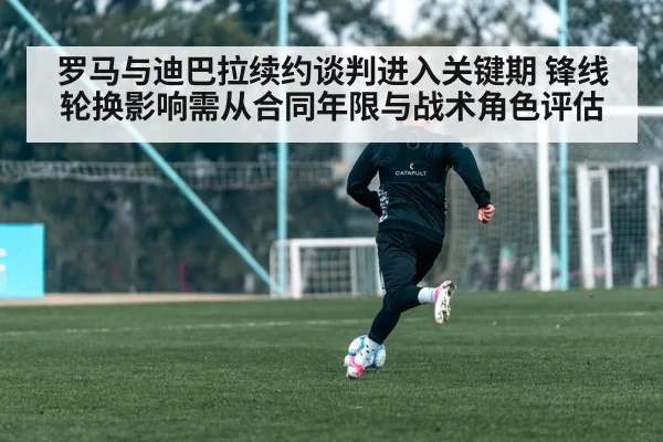 罗马与迪巴拉续约谈判进入关键期 锋线轮换影响需从合同年限与战术角色评估